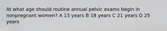 At what age should routine annual pelvic exams begin in nonpregnant women? A 13 years B 18 years C 21 years D 25 years