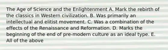 The Age of Science and the Enlightenment A. Mark the rebirth of the classics in Western civilization. B. Was primarily an intellectual and elitist movement. C. Was a combination of the effects of the Renaissance and Reformation. D. Marks the beginning of the end of pre-modern culture as an ideal type. E. All of the above