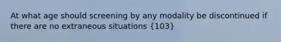 At what age should screening by any modality be discontinued if there are no extraneous situations (103)