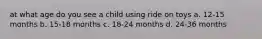 at what age do you see a child using ride on toys a. 12-15 months b. 15-18 months c. 18-24 months d. 24-36 months