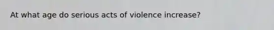 At what age do serious acts of violence increase?