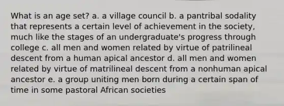 What is an age set? a. a village council b. a pantribal sodality that represents a certain level of achievement in the society, much like the stages of an undergraduate's progress through college c. all men and women related by virtue of patrilineal descent from a human apical ancestor d. all men and women related by virtue of matrilineal descent from a nonhuman apical ancestor e. a group uniting men born during a certain span of time in some pastoral African societies