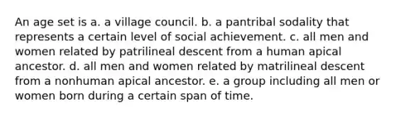 An age set is a. a village council. b. a pantribal sodality that represents a certain level of social achievement. c. all men and women related by patrilineal descent from a human apical ancestor. d. all men and women related by matrilineal descent from a nonhuman apical ancestor. e. a group including all men or women born during a certain span of time.