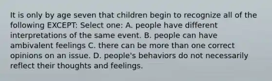 It is only by age seven that children begin to recognize all of the following EXCEPT: Select one: A. people have different interpretations of the same event. B. people can have ambivalent feelings C. there can be <a href='https://www.questionai.com/knowledge/keWHlEPx42-more-than' class='anchor-knowledge'>more than</a> one correct opinions on an issue. D. people's behaviors do not necessarily reflect their thoughts and feelings.