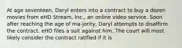 At age seventeen, Daryl enters into a contract to buy a dozen movies from eHD Stream, Inc., an online video service. Soon after reaching the age of ma-jority, Daryl attempts to disaffirm the contract. eHD files a suit against him. The court will most likely consider the contract ratified if it is