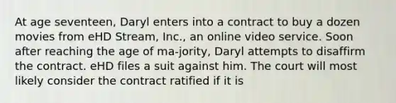 At age seventeen, Daryl enters into a contract to buy a dozen movies from eHD Stream, Inc., an online video service. Soon after reaching the age of ma-jority, Daryl attempts to disaffirm the contract. eHD files a suit against him. The court will most likely consider the contract ratified if it is