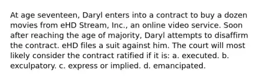 At age seventeen, Daryl enters into a contract to buy a dozen movies from eHD Stream, Inc., an online video service. Soon after reaching the age of majority, Daryl attempts to disaffirm the contract. eHD files a suit against him. The court will most likely consider the contract ratified if it is: a. executed. b. exculpatory. c. express or implied. d. emancipated.