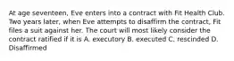 At age seventeen, Eve enters into a contract with Fit Health Club. Two years later, when Eve attempts to disaffirm the contract, Fit files a suit against her. The court will most likely consider the contract ratified if it is A. executory B. executed C. rescinded D. Disaffirmed