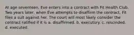 At age seventeen, Eve enters into a contract with Fit Health Club. Two years later, when Eve attempts to disaffirm the contract, Fit files a suit against her. The court will most likely consider the contract ratified if it is a. ​disaffirmed. b. ​executory. c. ​rescinded. d. ​executed.