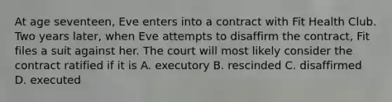 At age seventeen, Eve enters into a contract with Fit Health Club. Two years later, when Eve attempts to disaffirm the contract, Fit files a suit against her. The court will most likely consider the contract ratified if it is A. executory B. rescinded C. disaffirmed D. executed