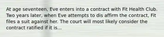 At age seventeen, Eve enters into a contract with Fit Health Club. Two years later, when Eve attempts to dis affirm the contract, Fit files a suit against her. The court will most likely consider the contract ratified if it is...