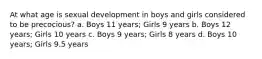 At what age is sexual development in boys and girls considered to be precocious? a. Boys 11 years; Girls 9 years b. Boys 12 years; Girls 10 years c. Boys 9 years; Girls 8 years d. Boys 10 years; Girls 9.5 years