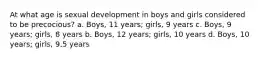 At what age is sexual development in boys and girls considered to be precocious? a. Boys, 11 years; girls, 9 years c. Boys, 9 years; girls, 8 years b. Boys, 12 years; girls, 10 years d. Boys, 10 years; girls, 9.5 years