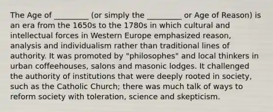 The Age of _________ (or simply the _________ or Age of Reason) is an era from the 1650s to the 1780s in which cultural and intellectual forces in Western Europe emphasized reason, analysis and individualism rather than traditional lines of authority. It was promoted by "philosophes" and local thinkers in urban coffeehouses, salons and masonic lodges. It challenged the authority of institutions that were deeply rooted in society, such as the Catholic Church; there was much talk of ways to reform society with toleration, science and skepticism.