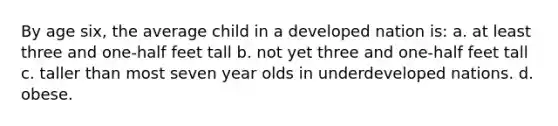 By age six, the average child in a developed nation is: a. at least three and one-half feet tall b. not yet three and one-half feet tall c. taller than most seven year olds in underdeveloped nations. d. obese.