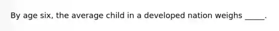 By age six, the average child in a developed nation weighs _____.