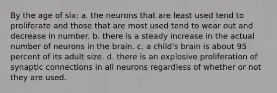 By the age of six: a. the neurons that are least used tend to proliferate and those that are most used tend to wear out and decrease in number. b. there is a steady increase in the actual number of neurons in the brain. c. a child's brain is about 95 percent of its adult size. d. there is an explosive proliferation of synaptic connections in all neurons regardless of whether or not they are used.