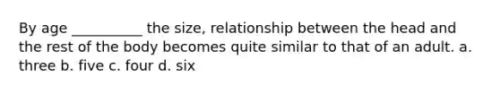 By age __________ the size, relationship between the head and the rest of the body becomes quite similar to that of an adult. a. three b. five c. four d. six