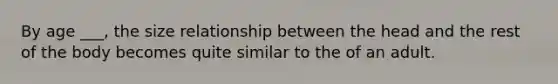 By age ___, the size relationship between the head and the rest of the body becomes quite similar to the of an adult.