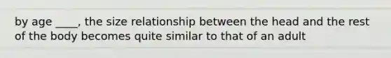by age ____, the size relationship between the head and the rest of the body becomes quite similar to that of an adult
