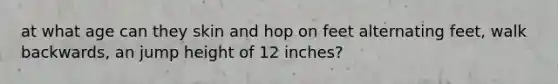 at what age can they skin and hop on feet alternating feet, walk backwards, an jump height of 12 inches?