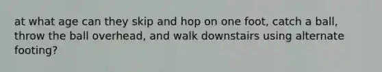 at what age can they skip and hop on one foot, catch a ball, throw the ball overhead, and walk downstairs using alternate footing?