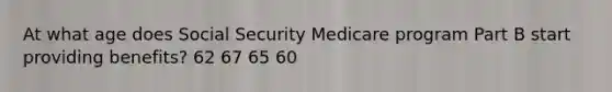 At what age does Social Security Medicare program Part B start providing benefits? 62 67 65 60