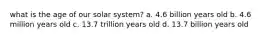 what is the age of our solar system? a. 4.6 billion years old b. 4.6 million years old c. 13.7 trillion years old d. 13.7 billion years old