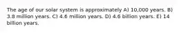 The age of our solar system is approximately A) 10,000 years. B) 3.8 million years. C) 4.6 million years. D) 4.6 billion years. E) 14 billion years.