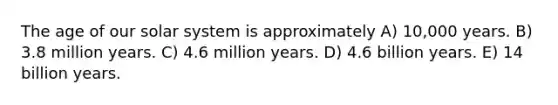 The age of our solar system is approximately A) 10,000 years. B) 3.8 million years. C) 4.6 million years. D) 4.6 billion years. E) 14 billion years.