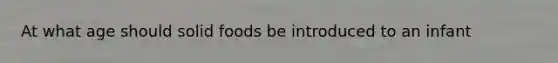 At what age should solid foods be introduced to an infant