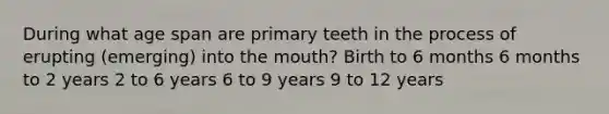 During what age span are primary teeth in the process of erupting (emerging) into the mouth? Birth to 6 months 6 months to 2 years 2 to 6 years 6 to 9 years 9 to 12 years