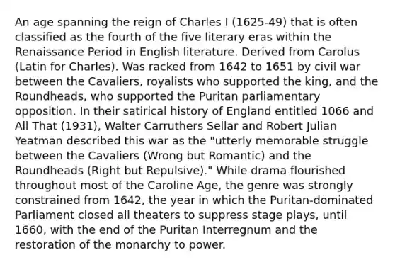 An age spanning the reign of Charles I (1625-49) that is often classified as the fourth of the five literary eras within the Renaissance Period in English literature. Derived from Carolus (Latin for Charles). Was racked from 1642 to 1651 by civil war between the Cavaliers, royalists who supported the king, and the Roundheads, who supported the Puritan parliamentary opposition. In their satirical history of England entitled 1066 and All That (1931), Walter Carruthers Sellar and Robert Julian Yeatman described this war as the "utterly memorable struggle between the Cavaliers (Wrong but Romantic) and the Roundheads (Right but Repulsive)." While drama flourished throughout most of the Caroline Age, the genre was strongly constrained from 1642, the year in which the Puritan-dominated Parliament closed all theaters to suppress stage plays, until 1660, with the end of the Puritan Interregnum and the restoration of the monarchy to power.