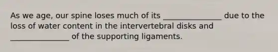 As we age, our spine loses much of its _______________ due to the loss of water content in the intervertebral disks and _______________ of the supporting ligaments.