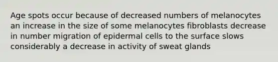 Age spots occur because of decreased numbers of melanocytes an increase in the size of some melanocytes fibroblasts decrease in number migration of epidermal cells to the surface slows considerably a decrease in activity of sweat glands