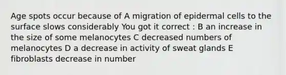 Age spots occur because of A migration of epidermal cells to the surface slows considerably You got it correct : B an increase in the size of some melanocytes C decreased numbers of melanocytes D a decrease in activity of sweat glands E fibroblasts decrease in number