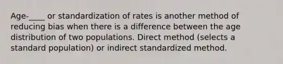 Age-____ or standardization of rates is another method of reducing bias when there is a difference between the age distribution of two populations. Direct method (selects a standard population) or indirect standardized method.