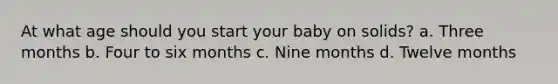 At what age should you start your baby on solids? a. Three months b. Four to six months c. Nine months d. Twelve months