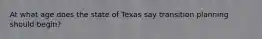 At what age does the state of Texas say transition planning should begin?