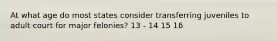 At what age do most states consider transferring juveniles to adult court for major felonies? 13 - 14 15 16