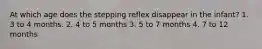 At which age does the stepping reflex disappear in the infant? 1. 3 to 4 months. 2. 4 to 5 months 3. 5 to 7 months 4. 7 to 12 months