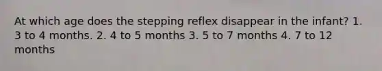 At which age does the stepping reflex disappear in the infant? 1. 3 to 4 months. 2. 4 to 5 months 3. 5 to 7 months 4. 7 to 12 months