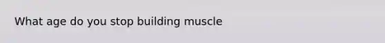 What age do you stop building muscle