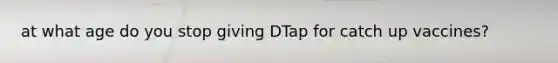 at what age do you stop giving DTap for catch up vaccines?