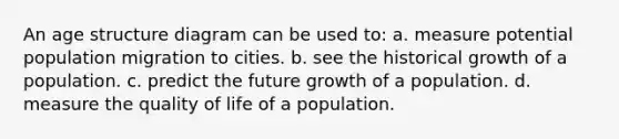 An age structure diagram can be used to: a. measure potential population migration to cities. b. see the historical growth of a population. c. predict the future growth of a population. d. measure the quality of life of a population.