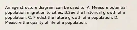 An age structure diagram can be used to: A. Measure potential population migration to cities. B.See the historical growth of a population. C. Predict the future growth of a population. D. Measure the quality of life of a population.