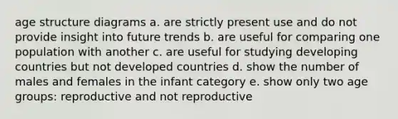 age structure diagrams a. are strictly present use and do not provide insight into future trends b. are useful for comparing one population with another c. are useful for studying developing countries but not developed countries d. show the number of males and females in the infant category e. show only two age groups: reproductive and not reproductive