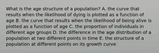 What is the age structure of a population? A. the curve that results when the likelihood of dying is plotted as a function of age B. the curve that results when the likelihood of being alive is plotted as a function of age C. the proportion of individuals in different age groups D. the difference in the age distribution of a population at two different points in time E. the structure of a population at different points on its growth curve