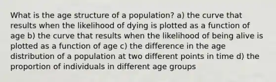 What is the age structure of a population? a) the curve that results when the likelihood of dying is plotted as a function of age b) the curve that results when the likelihood of being alive is plotted as a function of age c) the difference in the age distribution of a population at two different points in time d) the proportion of individuals in different age groups