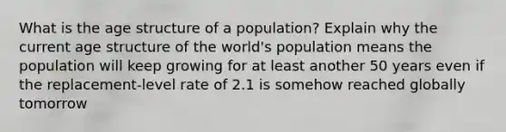 What is the age structure of a population? Explain why the current age structure of the world's population means the population will keep growing for at least another 50 years even if the replacement-level rate of 2.1 is somehow reached globally tomorrow